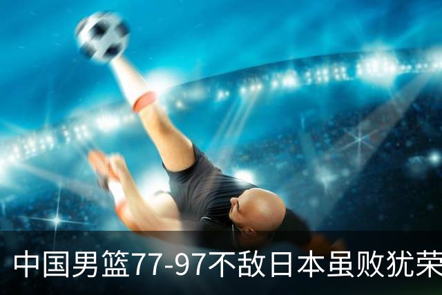 中国男篮77-97不敌日本虽败犹荣 此前三场小组赛三战全胜